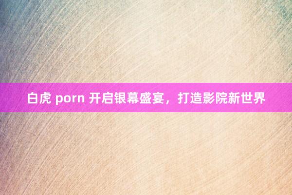 白虎 porn 开启银幕盛宴，打造影院新世界