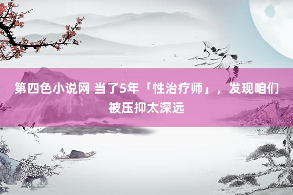 第四色小说网 当了5年「性治疗师」，发现咱们被压抑太深远