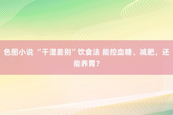 色图小说 “干湿差别”饮食法 能控血糖、减肥，还能养胃？