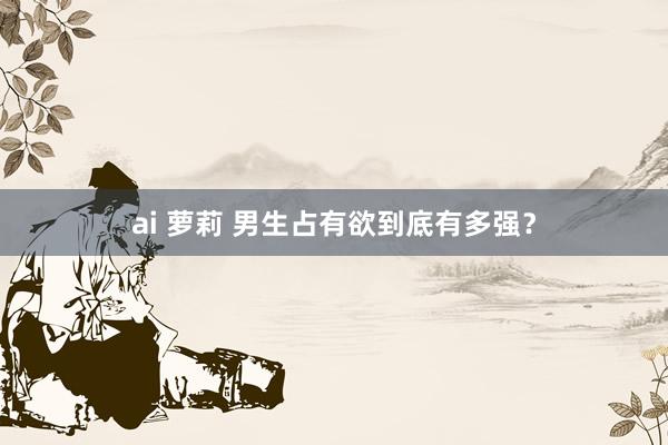 ai 萝莉 男生占有欲到底有多强？