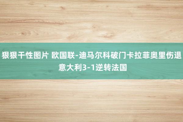 狠狠干性图片 欧国联-迪马尔科破门卡拉菲奥里伤退 意大利3-1逆转法国