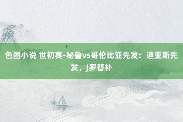 色图小说 世初赛-秘鲁vs哥伦比亚先发：迪亚斯先发，J罗替补