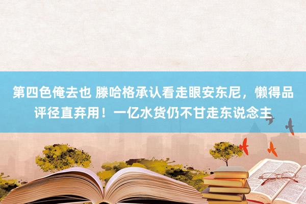 第四色俺去也 滕哈格承认看走眼安东尼，懒得品评径直弃用！一亿水货仍不甘走东说念主