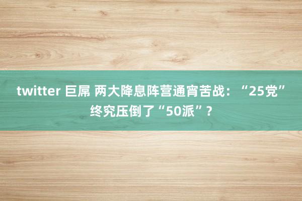 twitter 巨屌 两大降息阵营通宵苦战：“25党”终究压倒了“50派”？