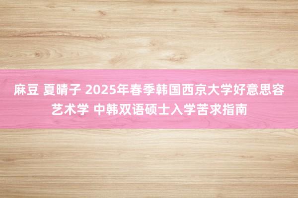 麻豆 夏晴子 2025年春季韩国西京大学好意思容艺术学 中韩双语硕士入学苦求指南