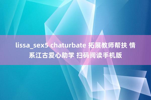 lissa_sex5 chaturbate 拓展教师帮扶 情系江古爱心助学 扫码阅读手机版