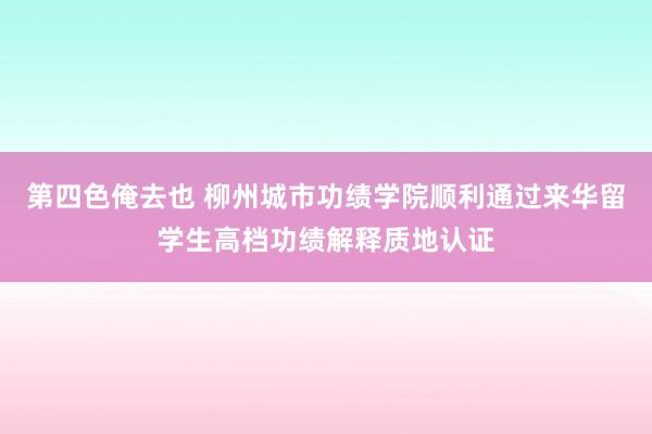 第四色俺去也 柳州城市功绩学院顺利通过来华留学生高档功绩解释质地认证