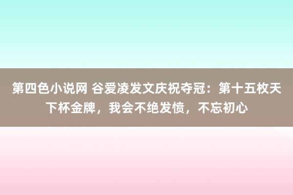 第四色小说网 谷爱凌发文庆祝夺冠：第十五枚天下杯金牌，我会不绝发愤，不忘初心