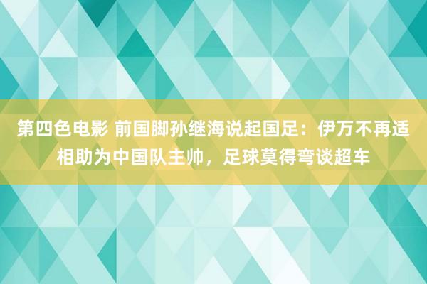 第四色电影 前国脚孙继海说起国足：伊万不再适相助为中国队主帅，足球莫得弯谈超车