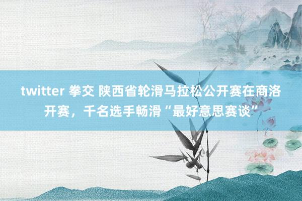 twitter 拳交 陕西省轮滑马拉松公开赛在商洛开赛，千名选手畅滑“最好意思赛谈”