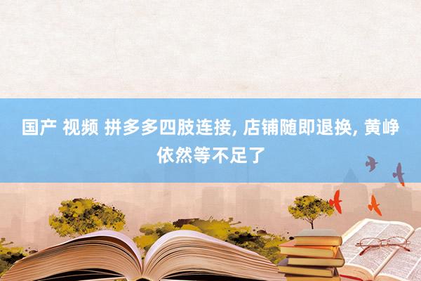 国产 视频 拼多多四肢连接， 店铺随即退换， 黄峥依然等不足了