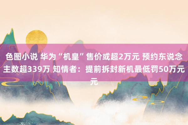 色图小说 华为“机皇”售价或超2万元 预约东说念主数超339万 知情者：提前拆封新机最低罚50万元