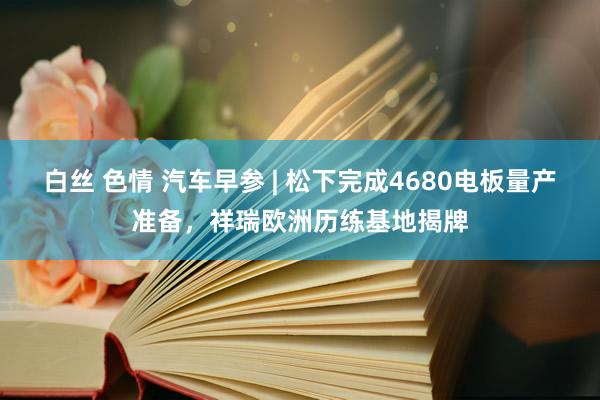 白丝 色情 汽车早参 | 松下完成4680电板量产准备，祥瑞欧洲历练基地揭牌