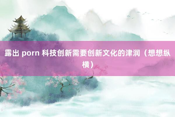 露出 porn 科技创新需要创新文化的津润（想想纵横）