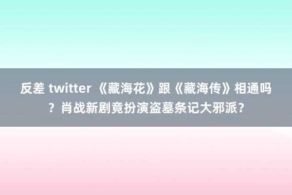 反差 twitter 《藏海花》跟《藏海传》相通吗？肖战新剧竟扮演盗墓条记大邪派？