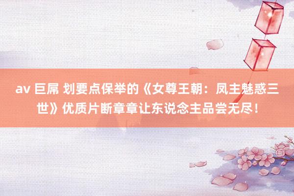 av 巨屌 划要点保举的《女尊王朝：凤主魅惑三世》优质片断章章让东说念主品尝无尽！