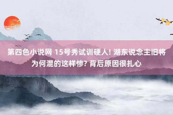 第四色小说网 15号秀试训硬人! 湖东说念主旧将为何混的这样惨? 背后原因很扎心