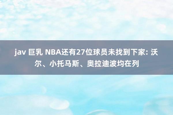 jav 巨乳 NBA还有27位球员未找到下家: 沃尔、小托马斯、奥拉迪波均在列