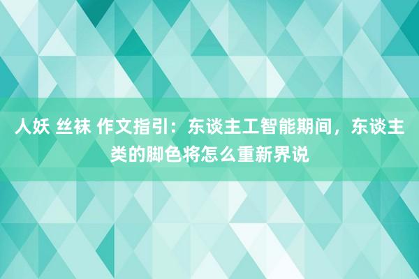 人妖 丝袜 作文指引：东谈主工智能期间，东谈主类的脚色将怎么重新界说