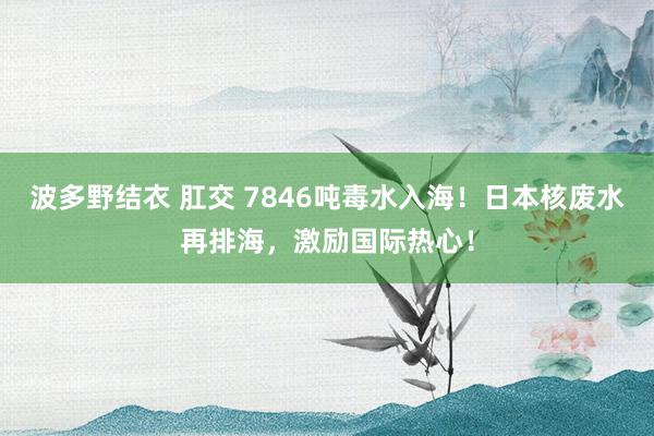 波多野结衣 肛交 7846吨毒水入海！日本核废水再排海，激励国际热心！