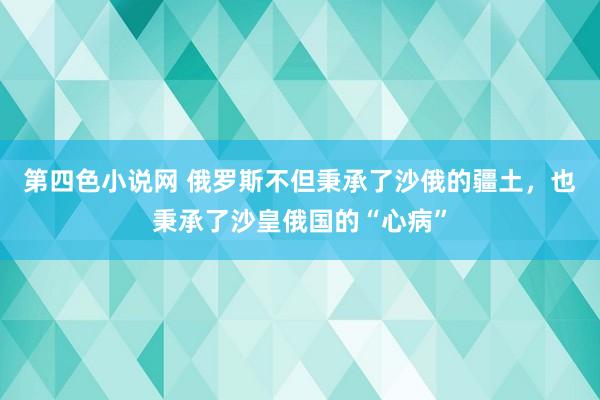 第四色小说网 俄罗斯不但秉承了沙俄的疆土，也秉承了沙皇俄国的“心病”