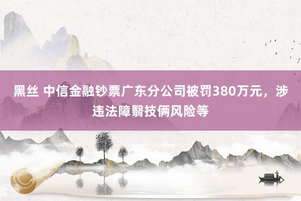 黑丝 中信金融钞票广东分公司被罚380万元，涉违法障翳技俩风险等