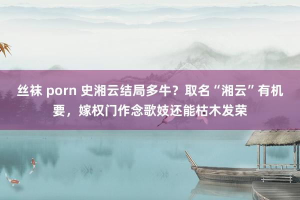 丝袜 porn 史湘云结局多牛？取名“湘云”有机要，嫁权门作念歌妓还能枯木发荣