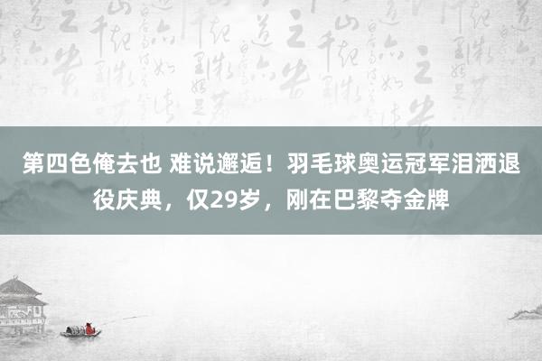 第四色俺去也 难说邂逅！羽毛球奥运冠军泪洒退役庆典，仅29岁，刚在巴黎夺金牌