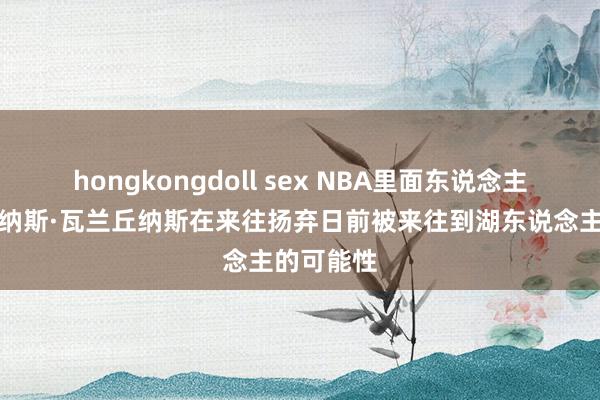 hongkongdoll sex NBA里面东说念主士掂量乔纳斯·瓦兰丘纳斯在来往扬弃日前被来往到湖东说念主的可能性