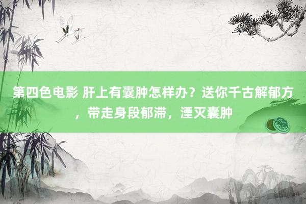 第四色电影 肝上有囊肿怎样办？送你千古解郁方，带走身段郁滞，湮灭囊肿