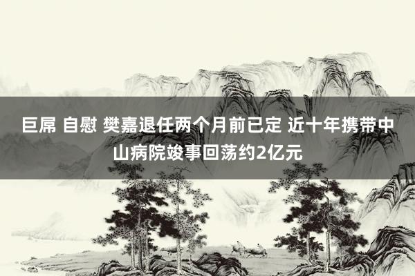 巨屌 自慰 樊嘉退任两个月前已定 近十年携带中山病院竣事回荡约2亿元