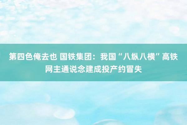 第四色俺去也 国铁集团：我国“八纵八横”高铁网主通说念建成投产约冒失