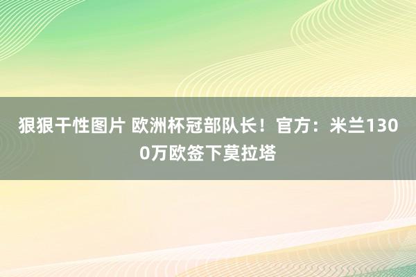 狠狠干性图片 欧洲杯冠部队长！官方：米兰1300万欧签下莫拉塔