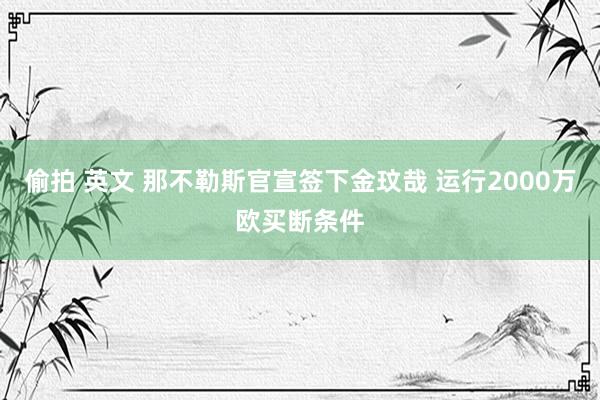 偷拍 英文 那不勒斯官宣签下金玟哉 运行2000万欧买断条件