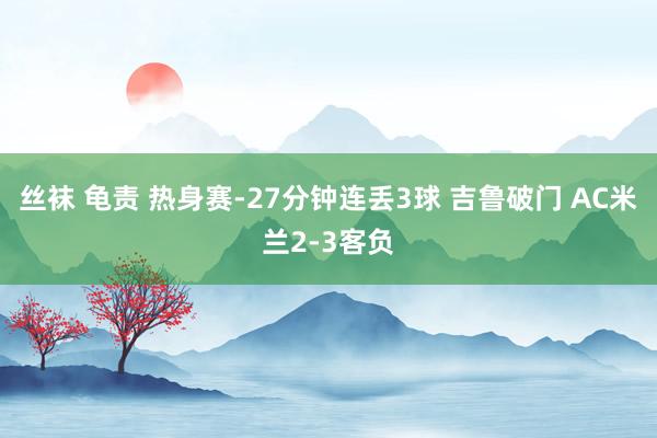 丝袜 龟责 热身赛-27分钟连丢3球 吉鲁破门 AC米兰2-3客负