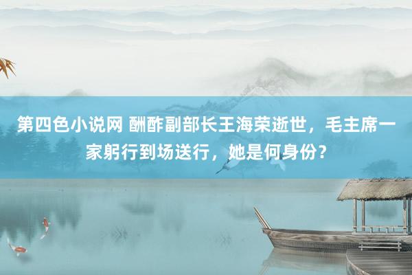 第四色小说网 酬酢副部长王海荣逝世，毛主席一家躬行到场送行，她是何身份？