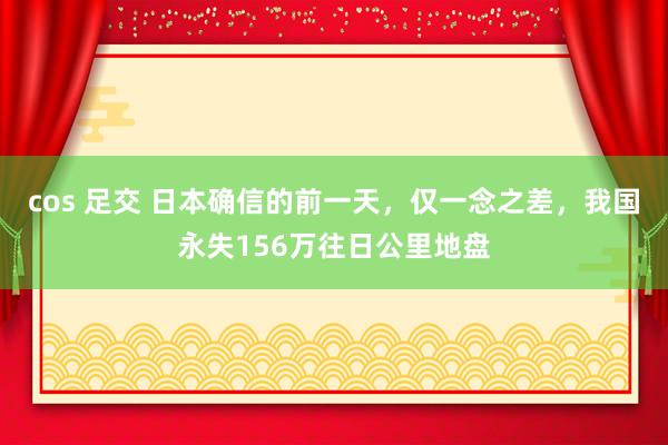 cos 足交 日本确信的前一天，仅一念之差，我国永失156万往日公里地盘