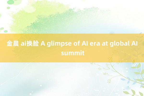 金晨 ai换脸 A glimpse of AI era at global AI summit