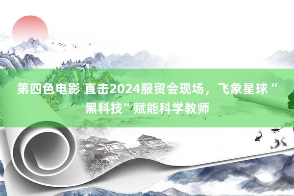 第四色电影 直击2024服贸会现场，飞象星球“黑科技”赋能科学教师