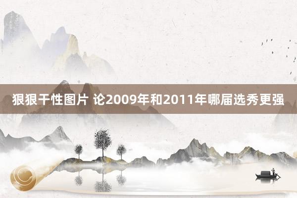 狠狠干性图片 论2009年和2011年哪届选秀更强