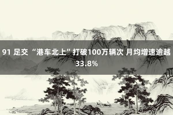 91 足交 “港车北上”打破100万辆次 月均增速逾越33.8%