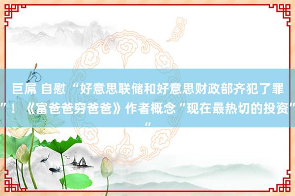 巨屌 自慰 “好意思联储和好意思财政部齐犯了罪”！《富爸爸穷爸爸》作者概念“现在最热切的投资”