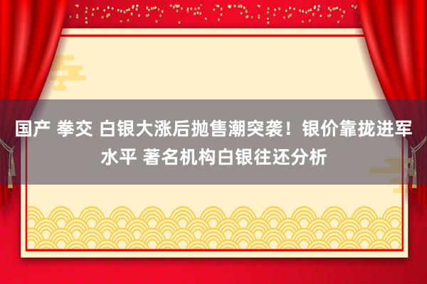 国产 拳交 白银大涨后抛售潮突袭！银价靠拢进军水平 著名机构白银往还分析