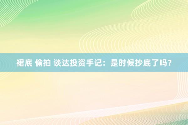 裙底 偷拍 谈达投资手记：是时候抄底了吗？