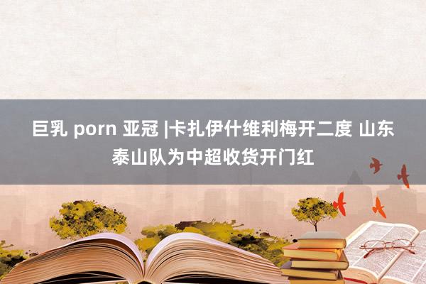 巨乳 porn 亚冠 |卡扎伊什维利梅开二度 山东泰山队为中超收货开门红