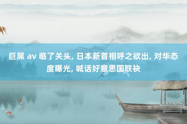 巨屌 av 临了关头， 日本新首相呼之欲出， 对华态度曝光， 喊话好意思国联袂