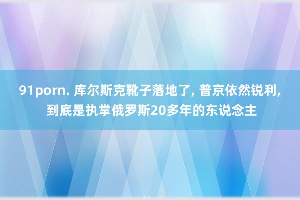 91porn. 库尔斯克靴子落地了， 普京依然锐利， 到底是执掌俄罗斯20多年的东说念主