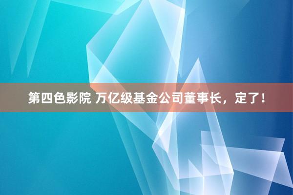 第四色影院 万亿级基金公司董事长，定了！