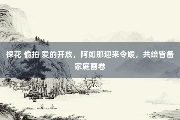 探花 偷拍 爱的开放，阿如那迎来令嫒，共绘皆备家庭画卷