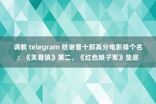 调教 telegram 给谢晋十部高分电影排个名：《芙蓉镇》第二，《红色娘子军》垫底